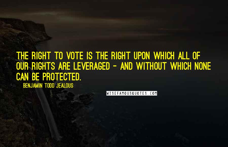 Benjamin Todd Jealous Quotes: The right to vote is the right upon which all of our rights are leveraged - and without which none can be protected.