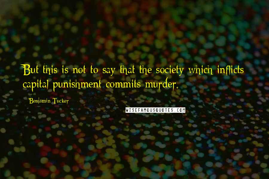 Benjamin Tucker Quotes: But this is not to say that the society which inflicts capital punishment commits murder.