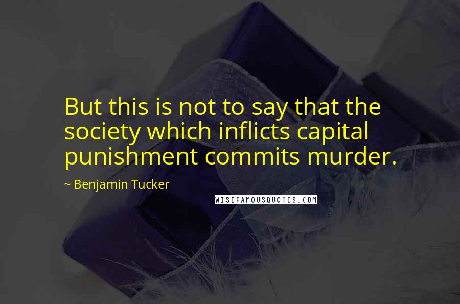 Benjamin Tucker Quotes: But this is not to say that the society which inflicts capital punishment commits murder.
