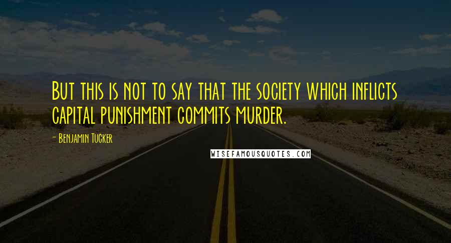 Benjamin Tucker Quotes: But this is not to say that the society which inflicts capital punishment commits murder.