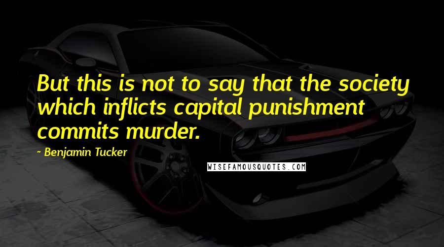 Benjamin Tucker Quotes: But this is not to say that the society which inflicts capital punishment commits murder.