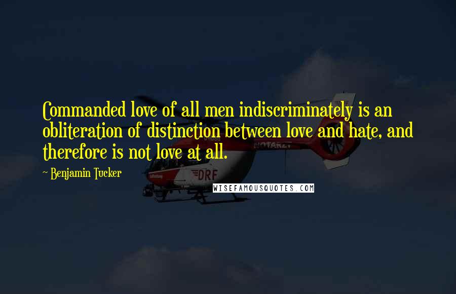 Benjamin Tucker Quotes: Commanded love of all men indiscriminately is an obliteration of distinction between love and hate, and therefore is not love at all.