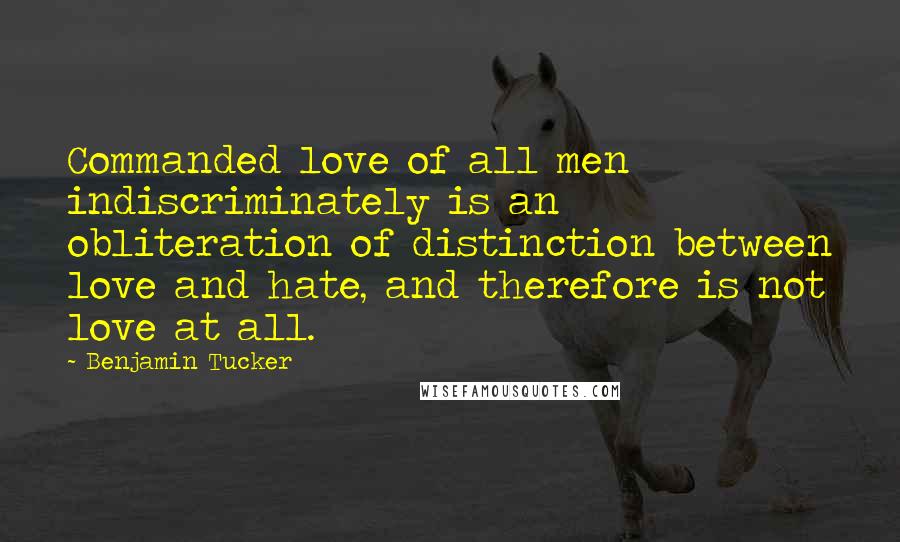 Benjamin Tucker Quotes: Commanded love of all men indiscriminately is an obliteration of distinction between love and hate, and therefore is not love at all.