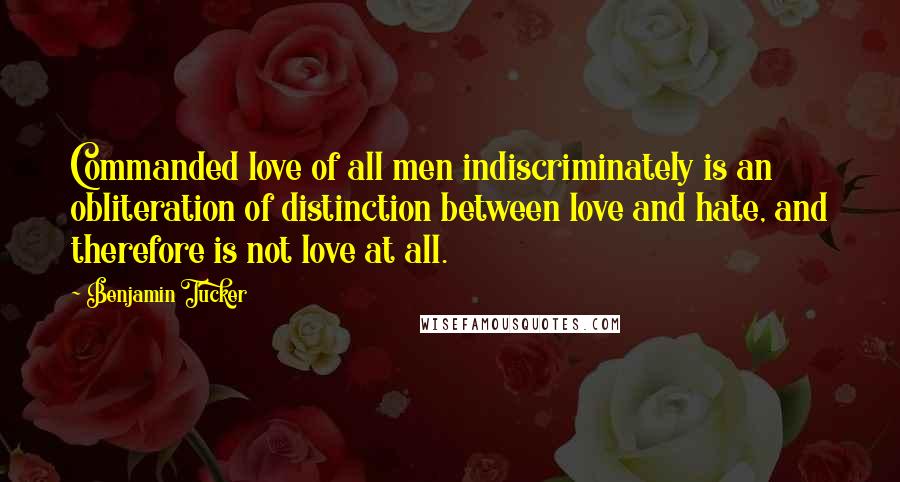 Benjamin Tucker Quotes: Commanded love of all men indiscriminately is an obliteration of distinction between love and hate, and therefore is not love at all.