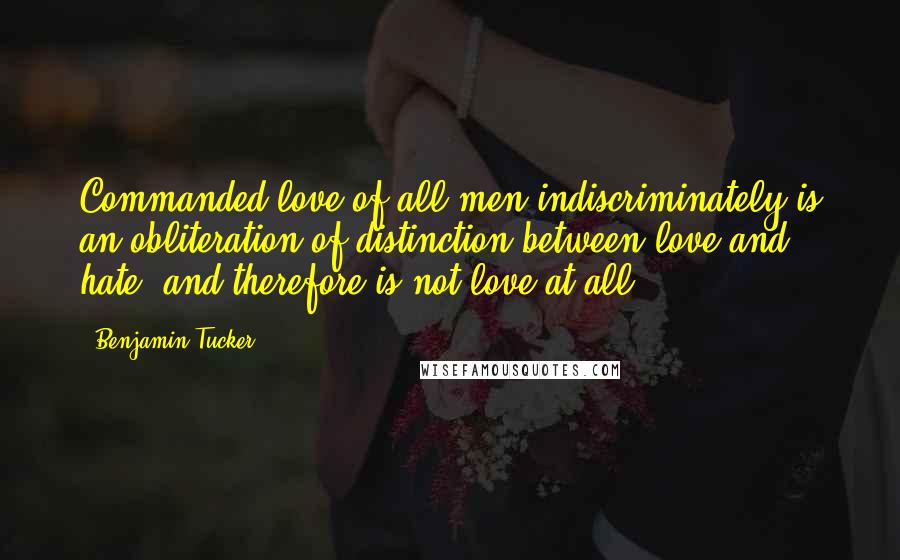 Benjamin Tucker Quotes: Commanded love of all men indiscriminately is an obliteration of distinction between love and hate, and therefore is not love at all.