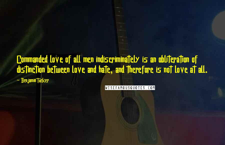 Benjamin Tucker Quotes: Commanded love of all men indiscriminately is an obliteration of distinction between love and hate, and therefore is not love at all.