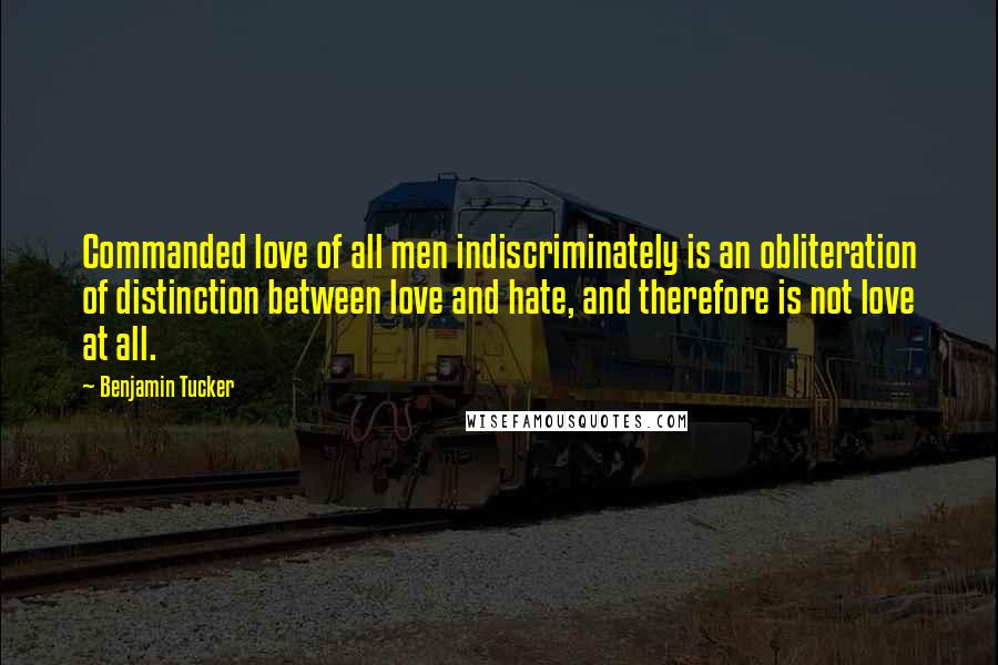 Benjamin Tucker Quotes: Commanded love of all men indiscriminately is an obliteration of distinction between love and hate, and therefore is not love at all.