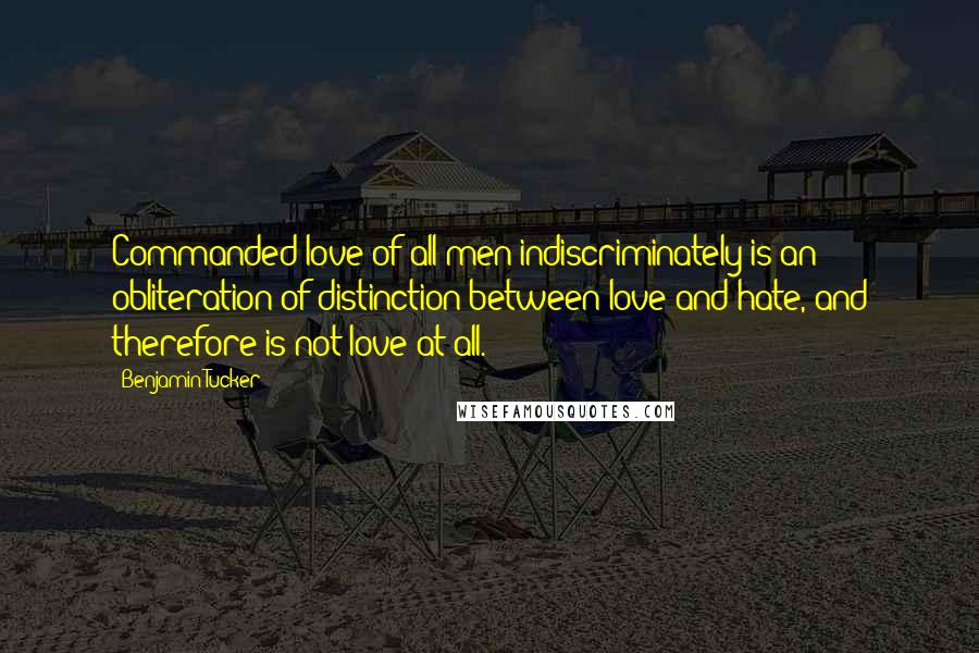 Benjamin Tucker Quotes: Commanded love of all men indiscriminately is an obliteration of distinction between love and hate, and therefore is not love at all.