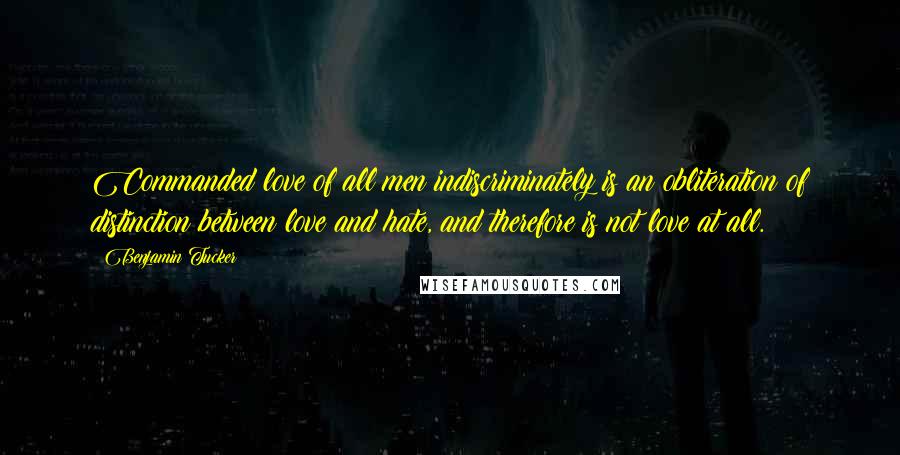 Benjamin Tucker Quotes: Commanded love of all men indiscriminately is an obliteration of distinction between love and hate, and therefore is not love at all.