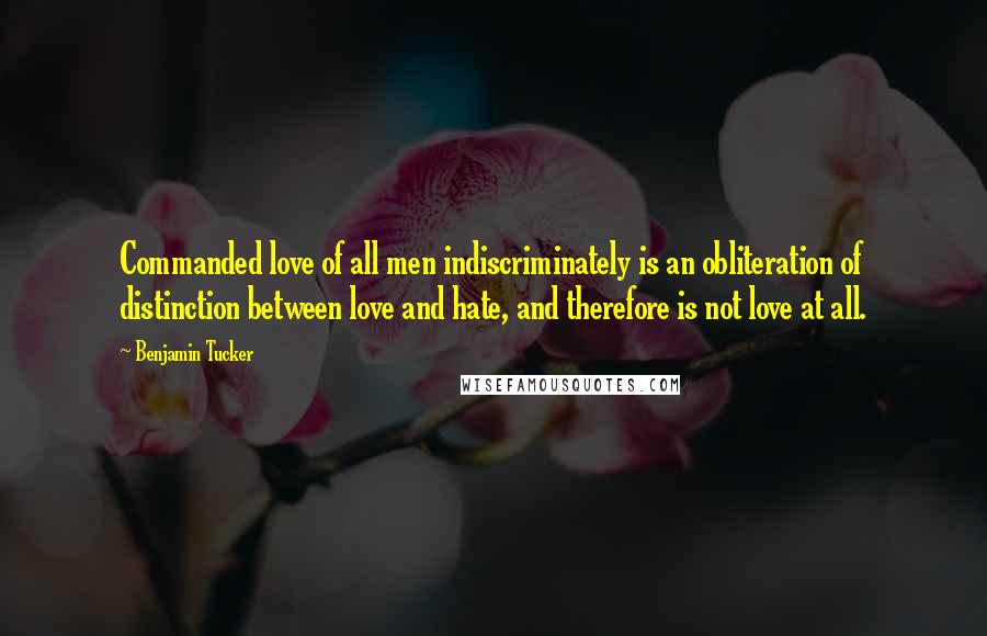 Benjamin Tucker Quotes: Commanded love of all men indiscriminately is an obliteration of distinction between love and hate, and therefore is not love at all.