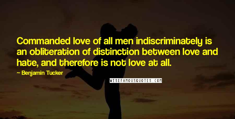 Benjamin Tucker Quotes: Commanded love of all men indiscriminately is an obliteration of distinction between love and hate, and therefore is not love at all.