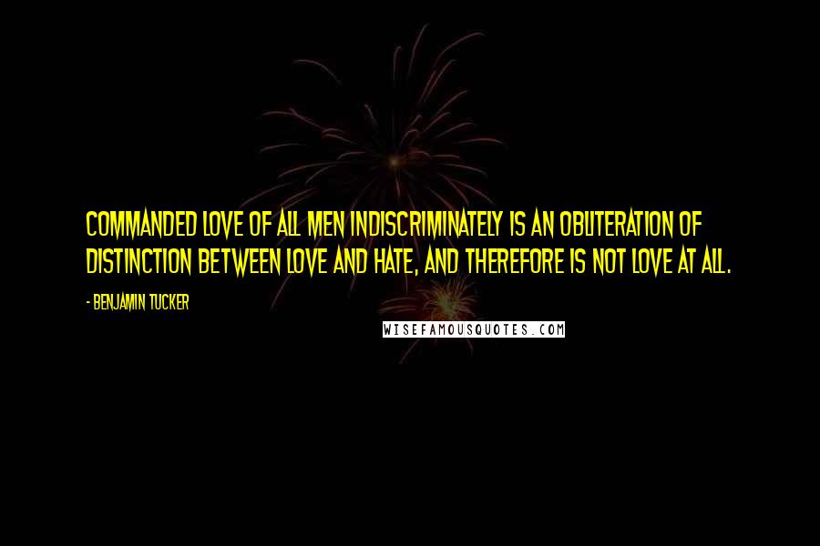 Benjamin Tucker Quotes: Commanded love of all men indiscriminately is an obliteration of distinction between love and hate, and therefore is not love at all.