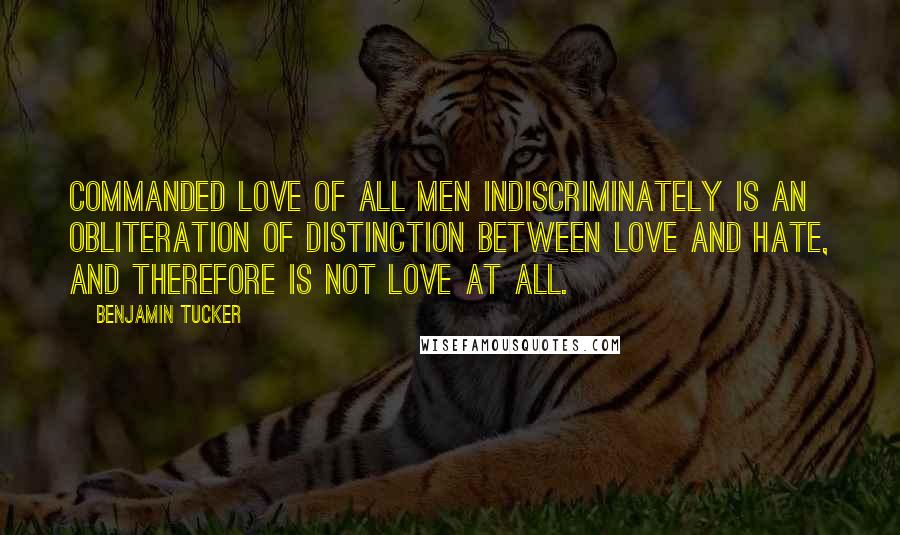Benjamin Tucker Quotes: Commanded love of all men indiscriminately is an obliteration of distinction between love and hate, and therefore is not love at all.