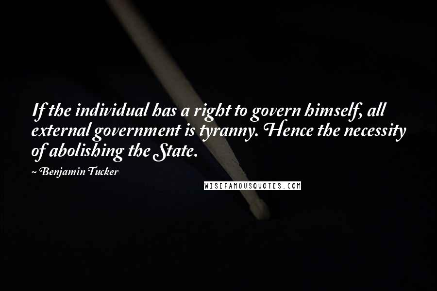 Benjamin Tucker Quotes: If the individual has a right to govern himself, all external government is tyranny. Hence the necessity of abolishing the State.