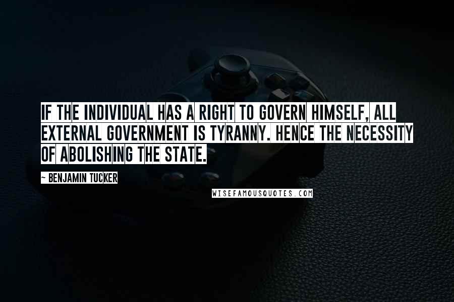 Benjamin Tucker Quotes: If the individual has a right to govern himself, all external government is tyranny. Hence the necessity of abolishing the State.