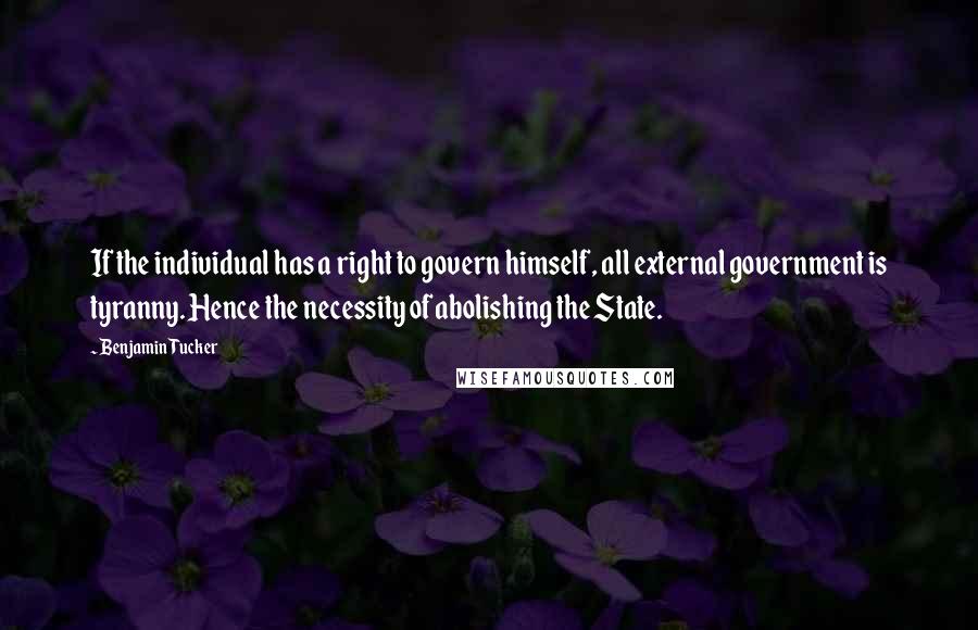 Benjamin Tucker Quotes: If the individual has a right to govern himself, all external government is tyranny. Hence the necessity of abolishing the State.