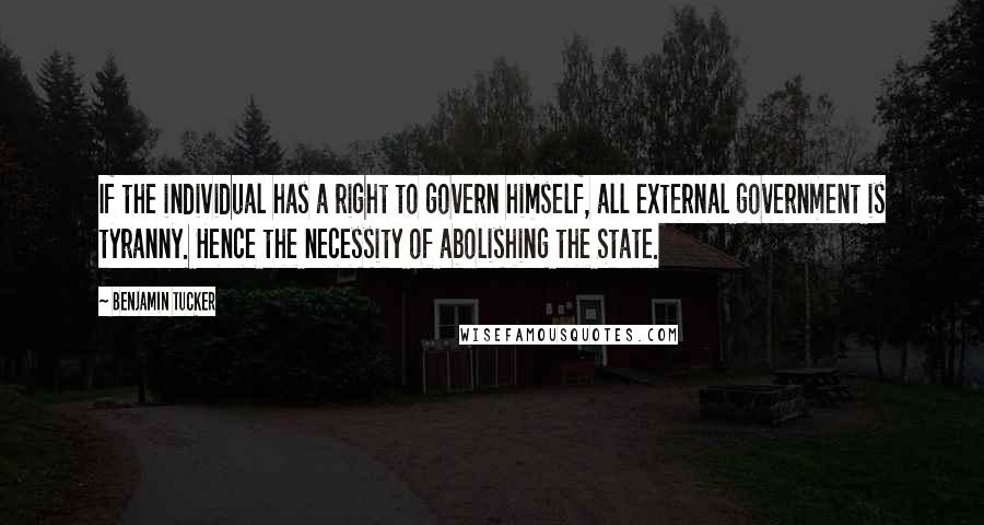 Benjamin Tucker Quotes: If the individual has a right to govern himself, all external government is tyranny. Hence the necessity of abolishing the State.