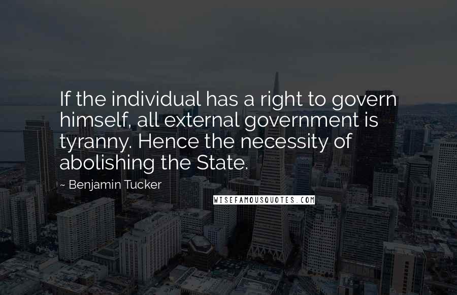 Benjamin Tucker Quotes: If the individual has a right to govern himself, all external government is tyranny. Hence the necessity of abolishing the State.