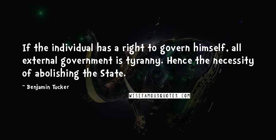 Benjamin Tucker Quotes: If the individual has a right to govern himself, all external government is tyranny. Hence the necessity of abolishing the State.