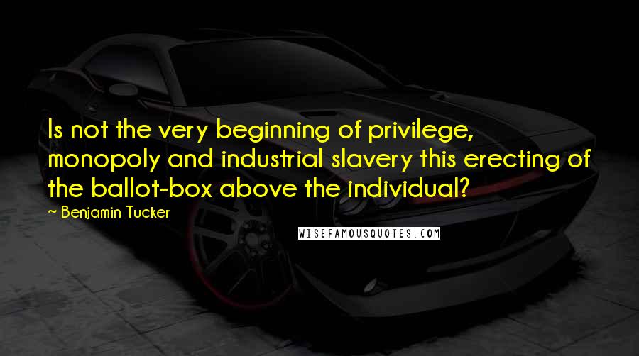 Benjamin Tucker Quotes: Is not the very beginning of privilege, monopoly and industrial slavery this erecting of the ballot-box above the individual?