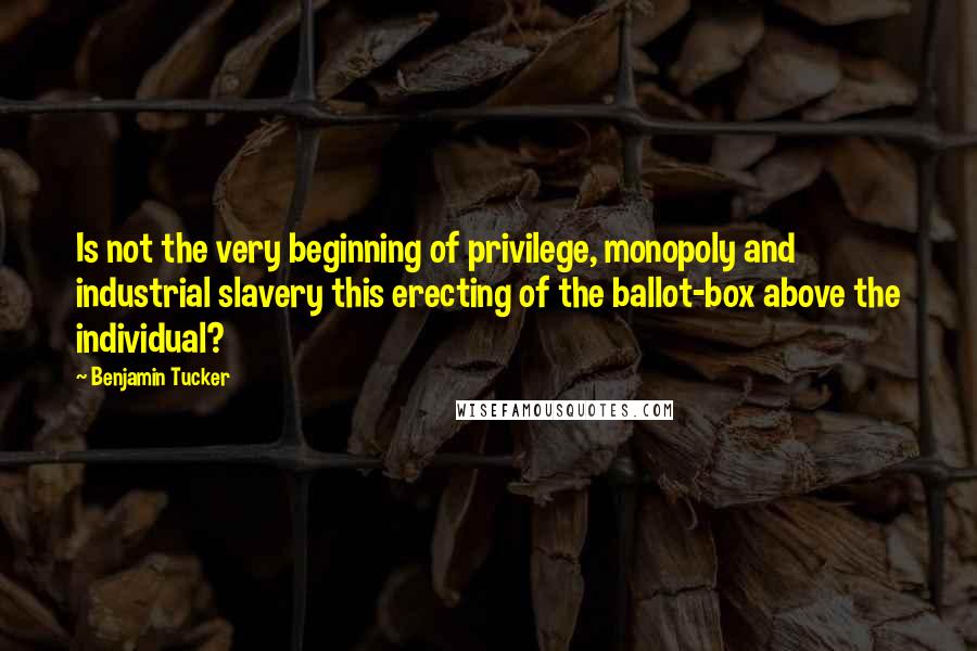 Benjamin Tucker Quotes: Is not the very beginning of privilege, monopoly and industrial slavery this erecting of the ballot-box above the individual?