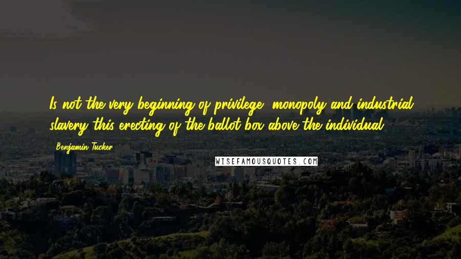 Benjamin Tucker Quotes: Is not the very beginning of privilege, monopoly and industrial slavery this erecting of the ballot-box above the individual?