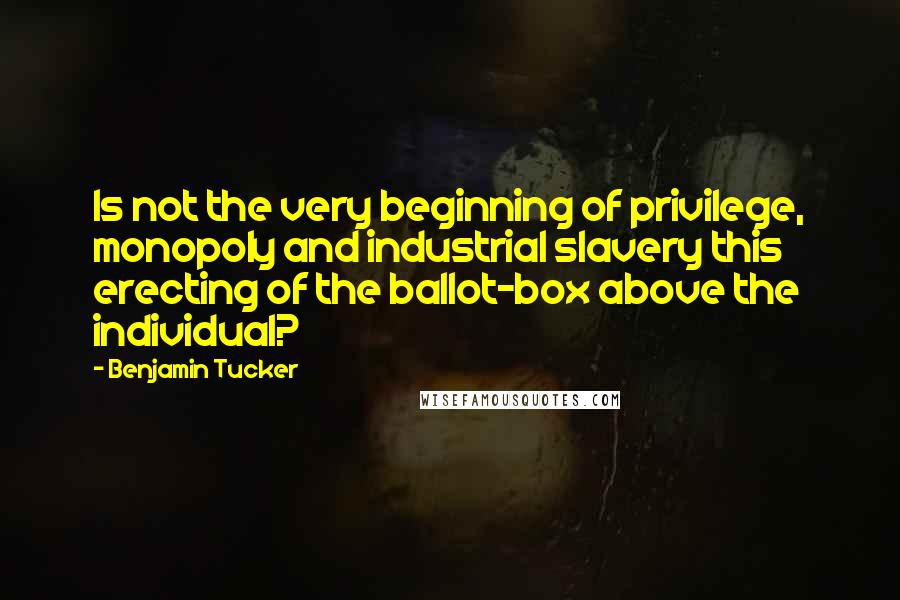 Benjamin Tucker Quotes: Is not the very beginning of privilege, monopoly and industrial slavery this erecting of the ballot-box above the individual?