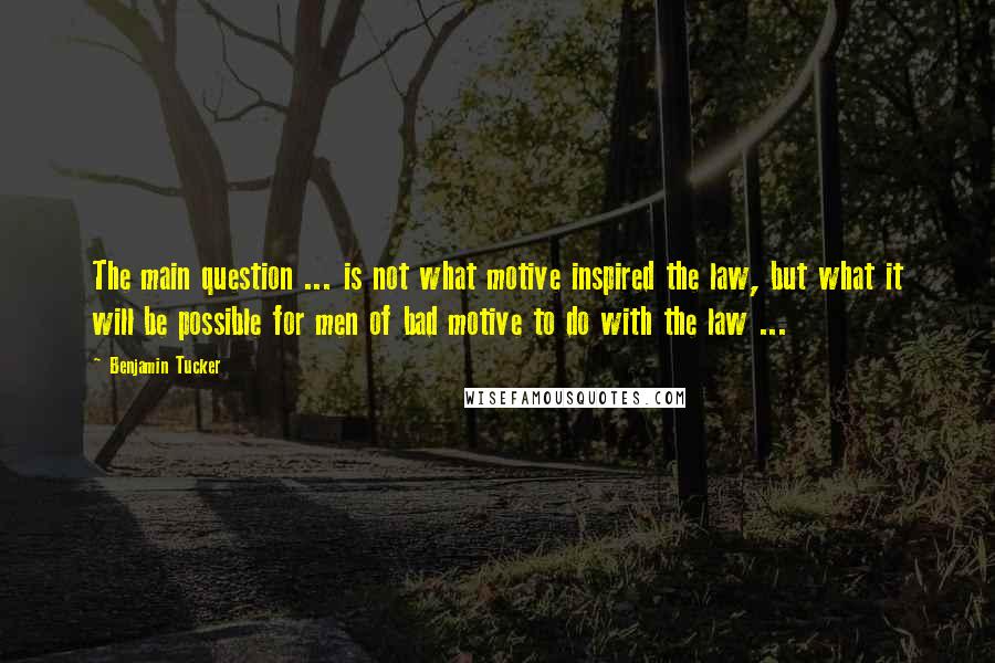 Benjamin Tucker Quotes: The main question ... is not what motive inspired the law, but what it will be possible for men of bad motive to do with the law ...