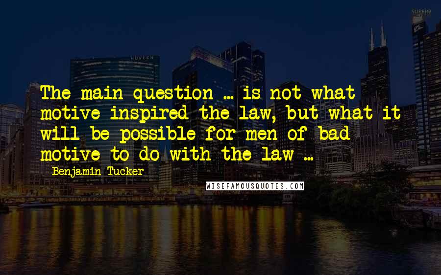 Benjamin Tucker Quotes: The main question ... is not what motive inspired the law, but what it will be possible for men of bad motive to do with the law ...