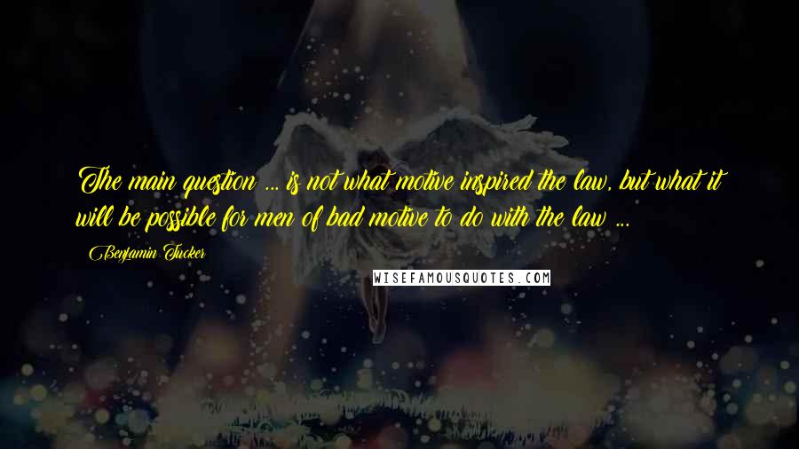Benjamin Tucker Quotes: The main question ... is not what motive inspired the law, but what it will be possible for men of bad motive to do with the law ...
