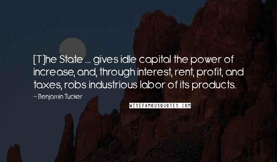 Benjamin Tucker Quotes: [T]he State ... gives idle capital the power of increase, and, through interest, rent, profit, and taxes, robs industrious labor of its products.