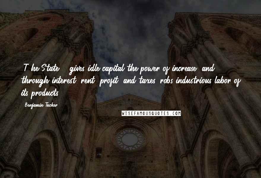 Benjamin Tucker Quotes: [T]he State ... gives idle capital the power of increase, and, through interest, rent, profit, and taxes, robs industrious labor of its products.