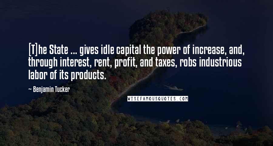 Benjamin Tucker Quotes: [T]he State ... gives idle capital the power of increase, and, through interest, rent, profit, and taxes, robs industrious labor of its products.