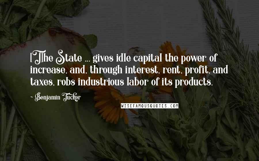 Benjamin Tucker Quotes: [T]he State ... gives idle capital the power of increase, and, through interest, rent, profit, and taxes, robs industrious labor of its products.