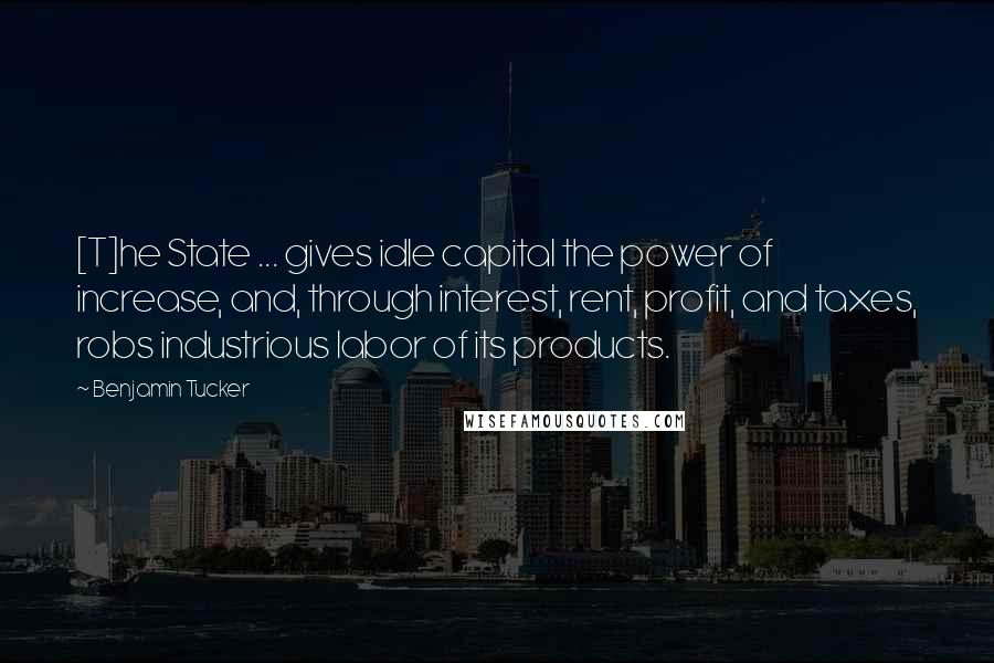 Benjamin Tucker Quotes: [T]he State ... gives idle capital the power of increase, and, through interest, rent, profit, and taxes, robs industrious labor of its products.