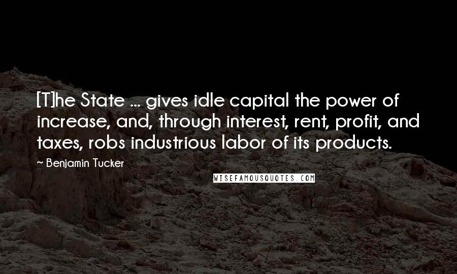 Benjamin Tucker Quotes: [T]he State ... gives idle capital the power of increase, and, through interest, rent, profit, and taxes, robs industrious labor of its products.