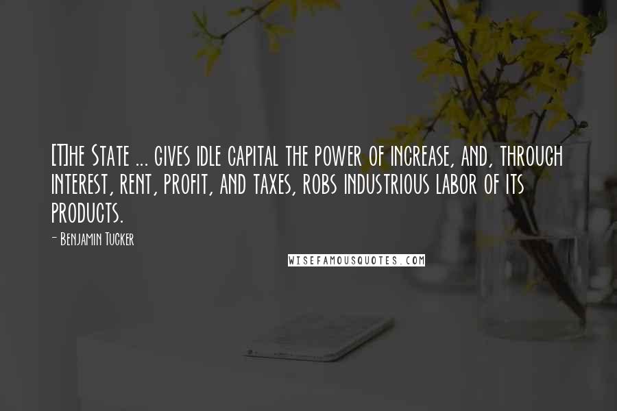 Benjamin Tucker Quotes: [T]he State ... gives idle capital the power of increase, and, through interest, rent, profit, and taxes, robs industrious labor of its products.