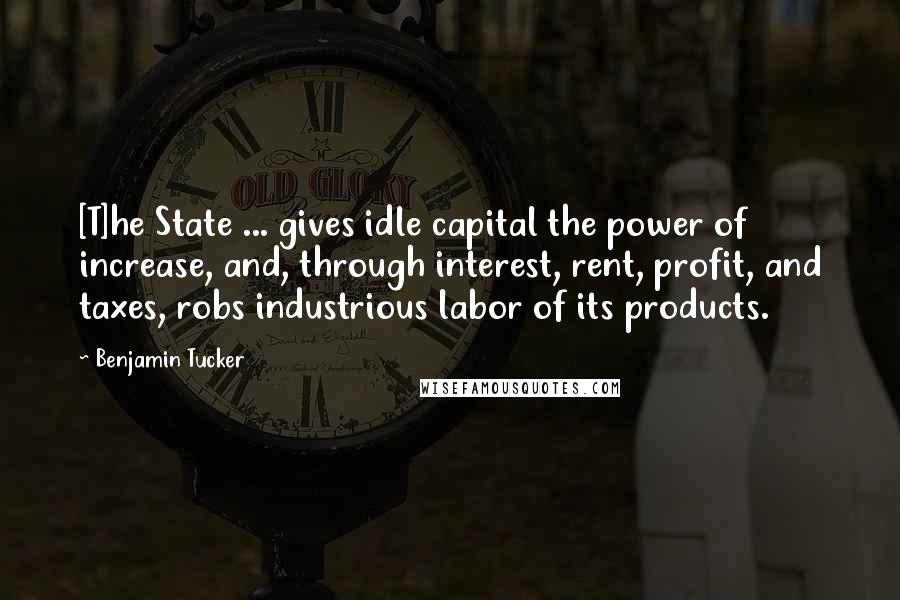 Benjamin Tucker Quotes: [T]he State ... gives idle capital the power of increase, and, through interest, rent, profit, and taxes, robs industrious labor of its products.