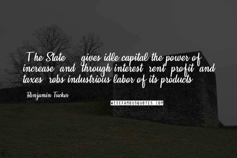 Benjamin Tucker Quotes: [T]he State ... gives idle capital the power of increase, and, through interest, rent, profit, and taxes, robs industrious labor of its products.