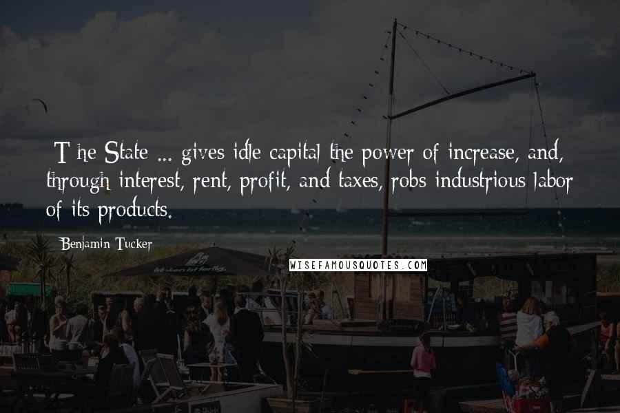 Benjamin Tucker Quotes: [T]he State ... gives idle capital the power of increase, and, through interest, rent, profit, and taxes, robs industrious labor of its products.