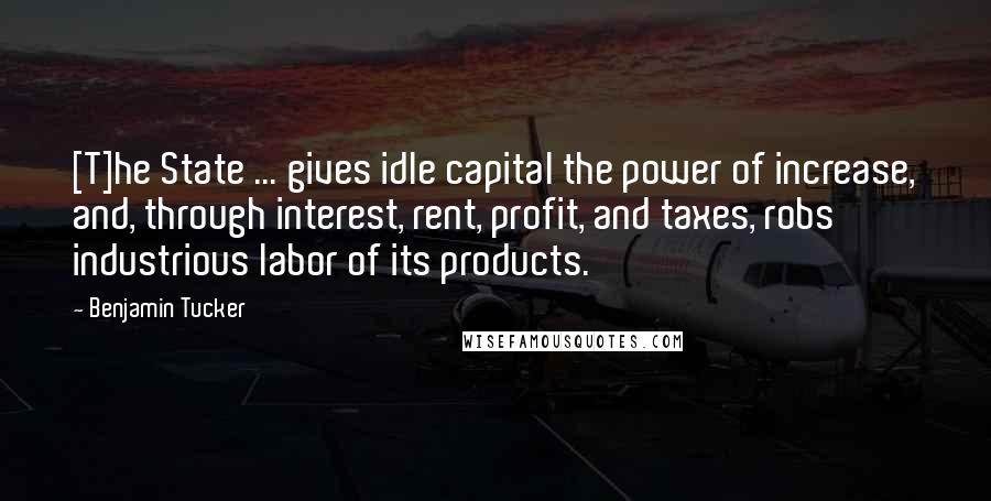 Benjamin Tucker Quotes: [T]he State ... gives idle capital the power of increase, and, through interest, rent, profit, and taxes, robs industrious labor of its products.