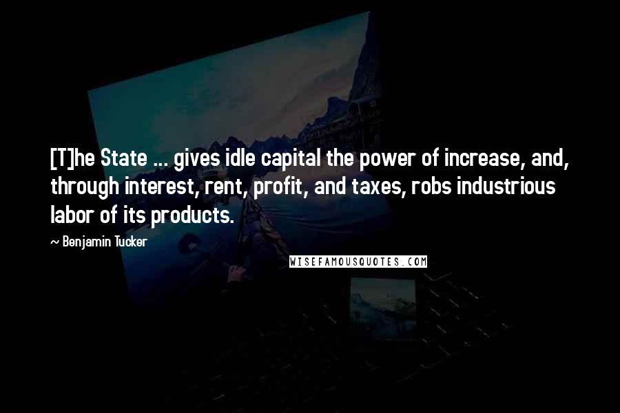 Benjamin Tucker Quotes: [T]he State ... gives idle capital the power of increase, and, through interest, rent, profit, and taxes, robs industrious labor of its products.