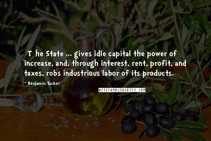 Benjamin Tucker Quotes: [T]he State ... gives idle capital the power of increase, and, through interest, rent, profit, and taxes, robs industrious labor of its products.