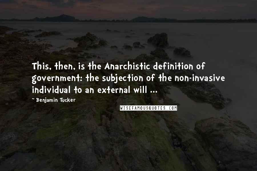 Benjamin Tucker Quotes: This, then, is the Anarchistic definition of government: the subjection of the non-invasive individual to an external will ...