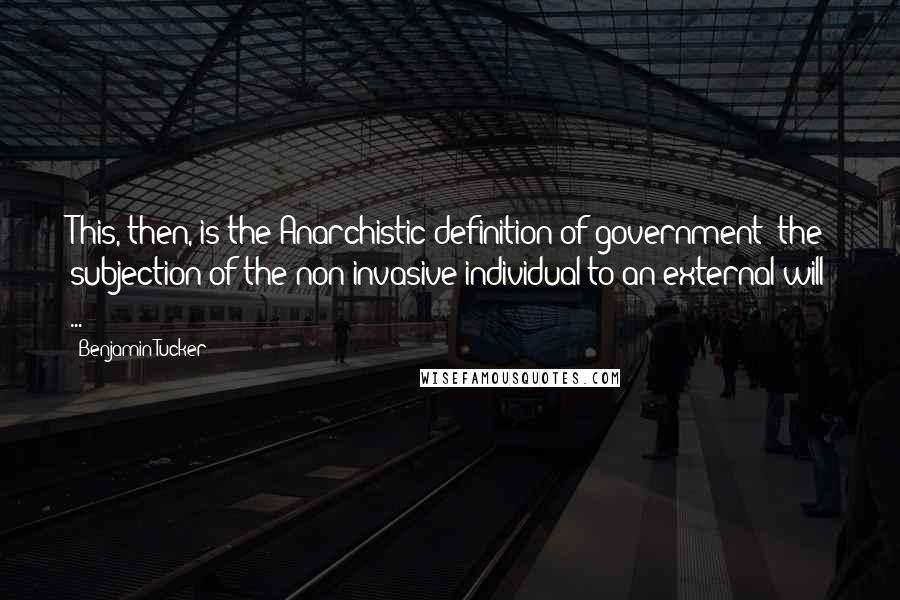 Benjamin Tucker Quotes: This, then, is the Anarchistic definition of government: the subjection of the non-invasive individual to an external will ...