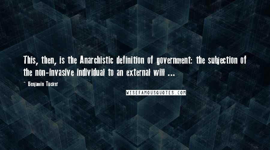 Benjamin Tucker Quotes: This, then, is the Anarchistic definition of government: the subjection of the non-invasive individual to an external will ...