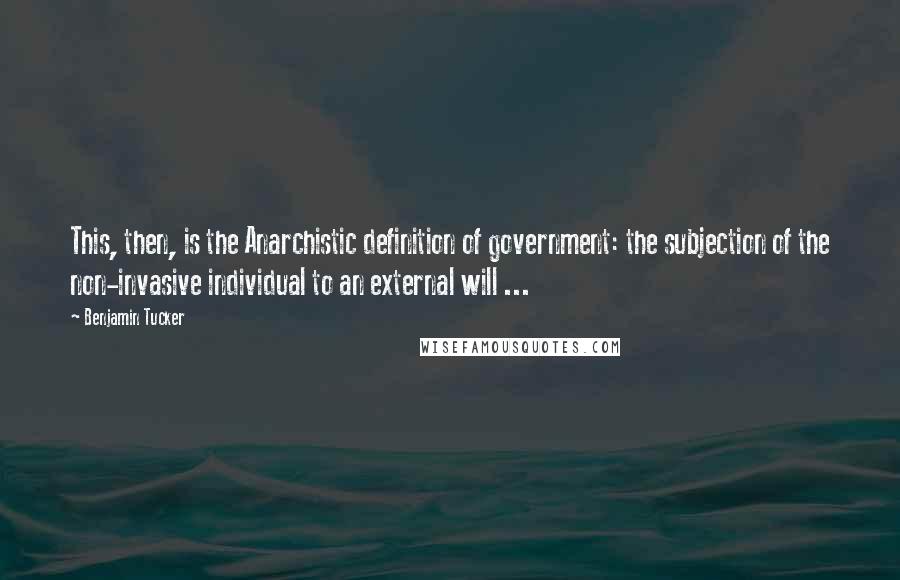 Benjamin Tucker Quotes: This, then, is the Anarchistic definition of government: the subjection of the non-invasive individual to an external will ...