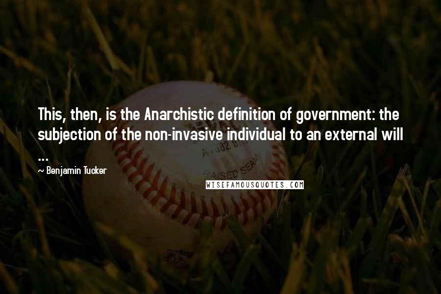 Benjamin Tucker Quotes: This, then, is the Anarchistic definition of government: the subjection of the non-invasive individual to an external will ...