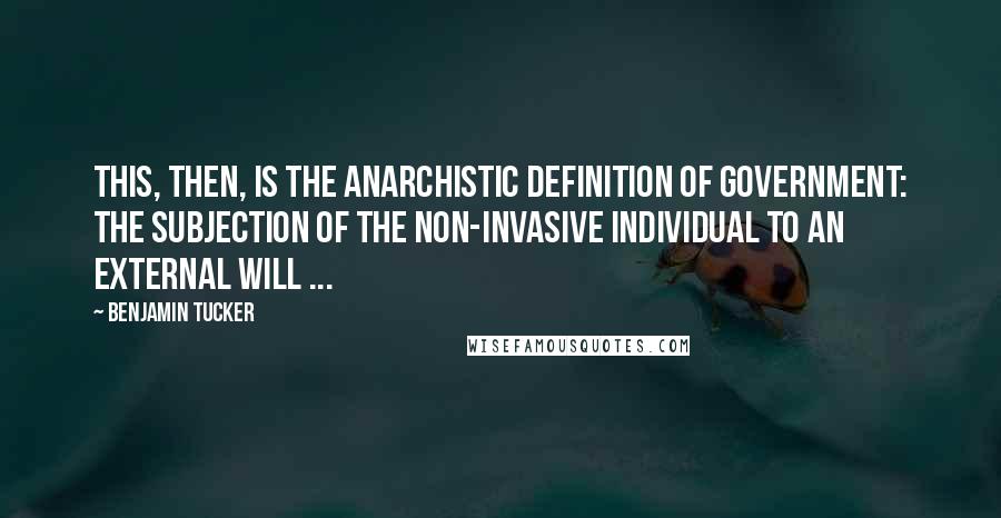 Benjamin Tucker Quotes: This, then, is the Anarchistic definition of government: the subjection of the non-invasive individual to an external will ...