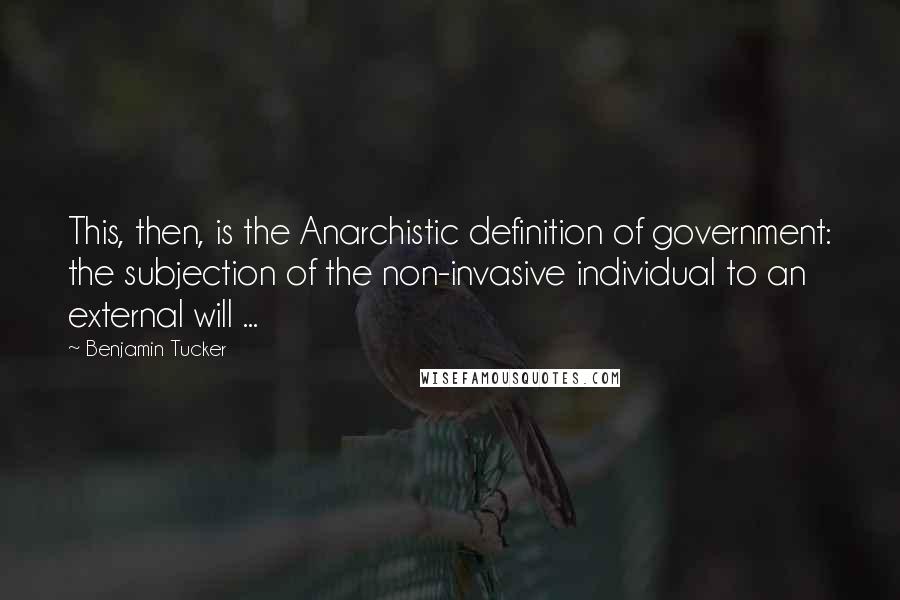 Benjamin Tucker Quotes: This, then, is the Anarchistic definition of government: the subjection of the non-invasive individual to an external will ...